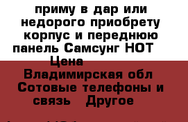 приму в дар или недорого приобрету корпус и переднюю панель Самсунг НОТ4 › Цена ­ 1 000 - Владимирская обл. Сотовые телефоны и связь » Другое   